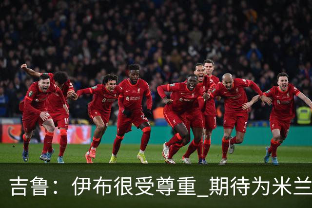 吉鲁：伊布很受尊重 期待为米兰取得伟大的成就